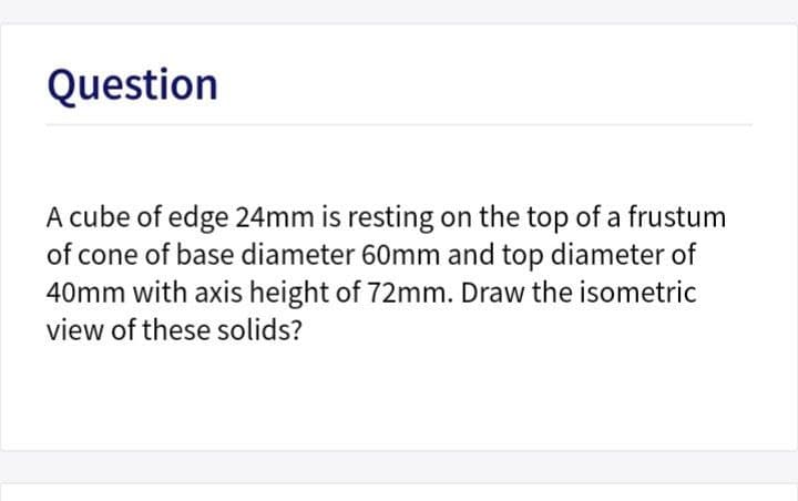 Question
A cube of edge 24mm is resting on the top of a frustum
of cone of base diameter 60mm and top diameter of
40mm with axis height of 72mm. Draw the isometric
view of these solids?
