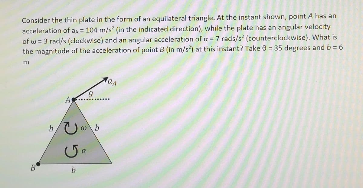 Consider the thin plate in the form of an equilateral triangle. At the instant shown, point A has an
acceleration of aa = 104 m/s² (in the indicated direction), while the plate has an angular velocity
of w = 3 rad/s (clockwise) and an angular acceleration of a = 7 rads/s? (counterclockwise). What is
the magnitude of the acceleration of point B (in m/s?) at this instant? Take 0 = 35 degrees and b = 6
%3D
As
....
b/Uw
w\b
Ga
B
