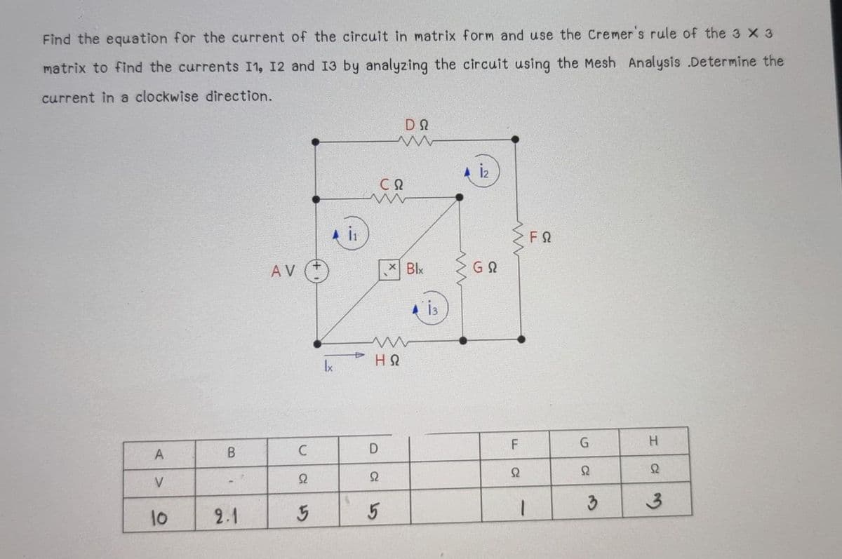 Find the equation for the current of the circuit in matrix form and use the Cremer's rule of the 3 x 3
matrix to find the currents I1, 12 and I3 by analyzing the circuit using the Mesh Analysis .Determine the
current in a clockwise direction.
CQ
FQ
AV
+.
* Blx
Ix
H.
D
V
Ω
3
3.
10
2.1
5
F.
C
C.
B.
