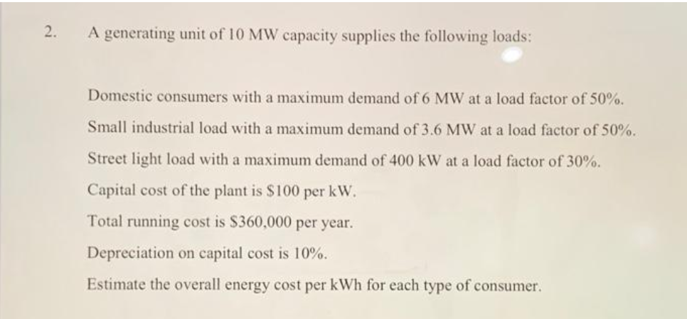 2.
A generating unit of 10 MW capacity supplies the following loads:
Domestic consumers with a maximum demand of 6 MW at a load factor of 50%.
Small industrial load with a maximum demand of 3.6 MW at a load factor of 50%.
Street light load with a maximum demand of 400 kW at a load factor of 30%.
Capital cost of the plant is $100 per kW.
Total running cost is $360,000 per year.
Depreciation on capital cost is 10%.
Estimate the overall energy cost per kWh for each type of consumer.
