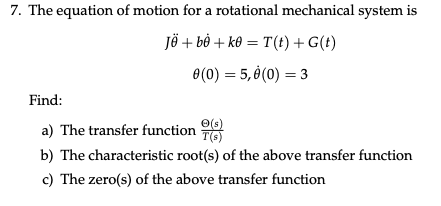 7. The equation of motion for a rotational mechanical system is
jë + bỏ + k0 = T(t) + G(t)
0(0) = 5, 0(0) = 3
Find:
a) The transfer function
O(s)
T(5)
b) The characteristic root(s) of the above transfer function
c) The zero(s) of the above transfer function
