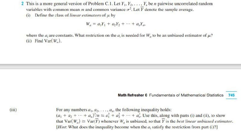 2 This is a more general version of Problem C.1. Let Y1, Y2, ..., Y, be n pairwise uncorrelated random
variables with common mean m and common variance o. Let Y denote the sample average.
(i) Define the class of linear estimators of u by
W. = a,Y, + a,Y, + ..+ a,Y.
where the a, are constants. What restriction on the a, is needed for W to be an unbiased estimator of u?
(ii) Find Var( W.).
Math Refresher C Fundamentals of Mathematical Statistics 745
For any numbers a1, az, ..., a, the following inequality holds:
(a, + a, + ... + a,}/n s a + a + + a. Use this, along with parts (i) and (ii), to show
that Var( Wa) = Var(Y) whenever W is unbiased, so that Y is the best linear unbiased estimator.
[Hint: What does the inequality become when the a, satisfy the restriction from part (i)?]
(iii)
