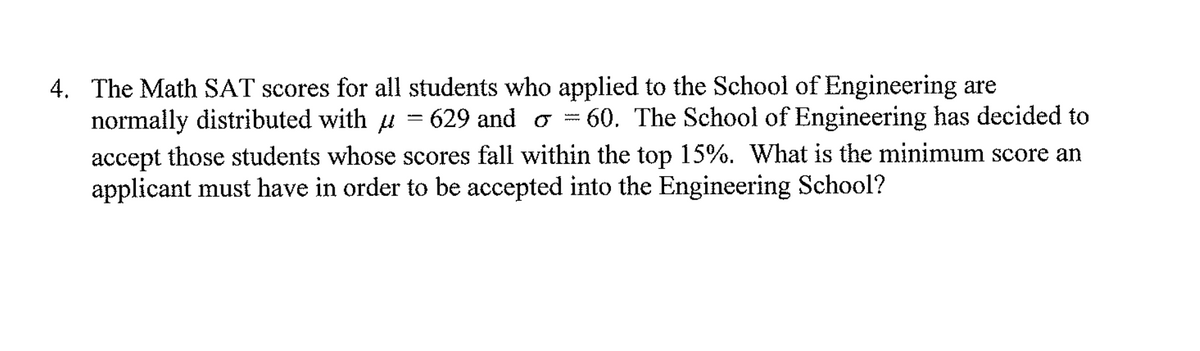 4. The Math SAT scores for all students who applied to the School of Engineering are
normally distributed with u = 629 and o = 60. The School of Engineering has decided to
accept those students whose scores fall within the top 15%. What is the minimum score an
applicant must have in order to be accepted into the Engineering School?
