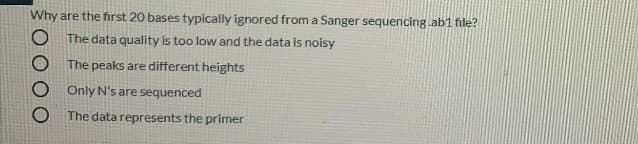 Why are the first 20 bases typically ignored from a Sanger sequencing.ab1 file?
The data quality is too low and the data is noisy
The peaks are different heights
O Only N's are sequenced
The data represents the primer
