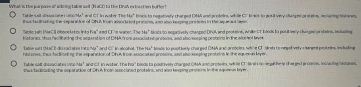 What is the purpose of adding table salt (NaCi) to the DNA extraction buffer?
O Table salt dissociates into Na" and CI in water The Na* binds to negatively charged DNA and proteins, while CI binds to positively charged proteins, including histones,
thus facilitating the separation of DNA from associated proteins, and also keeping proteins in the aqueous layer.
O Table salt (NACI) dissociates into Na* and CI in water. The Na" binds to negatively charged DNA and proteins, while CI binds to positively charged proteins, including
histones, thus facilitating the separation of DNA from associated proteins, and also keeping proteins in the alcohol layer.
O Table salt (NaCI) dissociates into Na" and CI'in alcohol. The Na" binds to positively charged DNA and proteins, while CI binds to negatively charged proteins, including
histones, thus facilitating the separation of DNA from associated proteins, and also keeping proteins in the aqueous layer.
O Table salt dissociates into Na" and CI in water. The Na* binds to positively charged DNA and proteins, while CI binds to negatively charged proteins, including histones,
thus facilitating the separation of DNA from associated proteins, and also keeping proteins in the aqueous layer.
