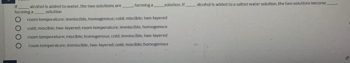 forming a
solution. If
alcohol is added to a salted water solution, the two solutions become
If
alcohol is added to water, the two solutions are
forming a
solution
room temperature: immiscible, homogenous; cold; miscible; two-layered
cold; miscible; two-layered; room temperature; immiscible, homogenous
room temperature; miscible; homogenous; cold; immiscible, two-layered
room temperature; immiscible, two-layered; cold; miscible; homogenous
O000
