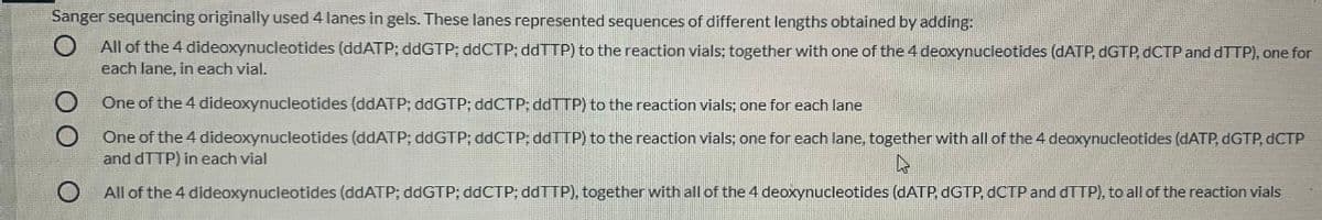 Sanger sequencing originally used 4 lanes in gels. These lanes represented sequences of different lengths obtained by adding:
All of the 4 dideoxynucleotides (ddATP; ddGTP; ddCTP; ddTTP) to the reaction vials; together with one of the 4 deoxynucleotides (DATP, DGTP, dCTP and dTTP), one for
each lane, in each vial.
One of the 4 dideoxynucleotides (ddATP; ddGTP; ddCTP; ddTTP) to the reaction vials; one for each lane
One of the 4 dideoxynucleotides (ddATP; ddGTP; ddCTP; ddTTP) to the reaction vials; one for each lane, together with all of the 4 deoxynucleotides (DATP, DGTP, DCTP
and dTTP) in each vial
All of the 4 dideoxynucleotides (ddATP; ddGTP; ddCTP; ddTTP), together with all of the 4 deoxynucleotides (DATP, dGTP, dCTP and dTTP), to all of the reaction vials
