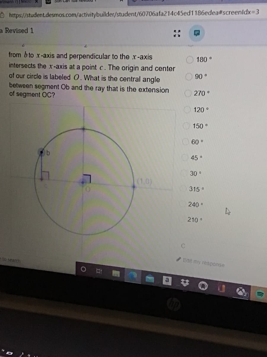 artmann /)|Micro X
ô https://student.desmos.com/activitybuilder/student/60706afa214c45ed1186edea#screenldx=3
a Revised 1
from b to x-axis and perpendicular to the x-axis
intersects the x-axis at a point c. The origin and center
of our circle is labeled O. What is the central angle
between segment Ob and the ray that is the extension
of segment OC?
180 °
90 o
270 °
120 °
150 °
60 o
b
45 o
30 °
(1,0)
315 °
240 °
210 °
to search
Edit my response
a
