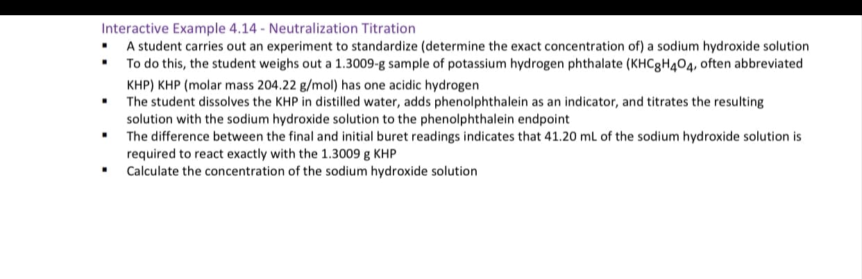 Interactive Example 4.14 - Neutralization Titration
A student carries out an experiment to standardize (determine the exact concentration of) a sodium hydroxide solution
To do this, the student weighs out a 1.3009-g sample of potassium hydrogen phthalate (KHC8H404, often abbreviated
KHP) KHP (molar mass 204.22 g/mol) has one acidic hydrogen
The student dissolves the KHP in distilled water, adds phenolphthalein as an indicator, and titrates the resulting
solution with the sodium hydroxide solution to the phenolphthalein endpoint
The difference between the final and initial buret readings indicates that 41.20 mL of the sodium hydroxide solution is
required to react exactly with the 1.3009 g KHP
Calculate the concentration of the sodium hydroxide solution
