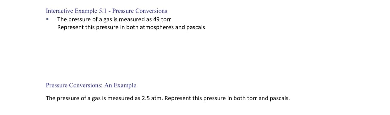 Interactive Example 5.1 - Pressure Conversions
The pressure of a gas is measured as 49 torr
Represent this pressure in both atmospheres and pascals
Pressure Conversions: An Example
The pressure of a gas is measured as 2.5 atm. Represent this pressure in both torr and pascals.
