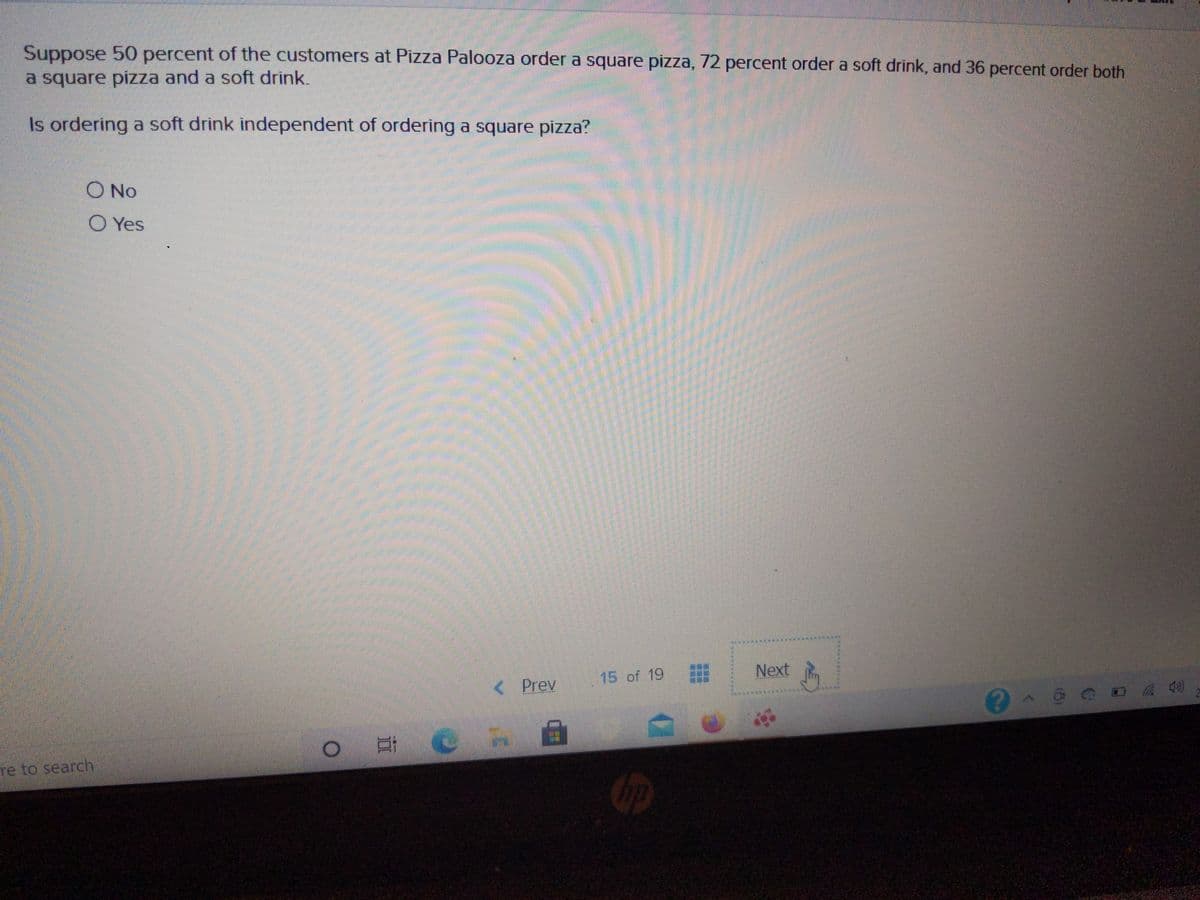Suppose 50 percent of the customers at Pizza Palooza order a square pizza, 72 percent order a soft drink, and 36 percent order both
a square pizza and a soft drink.
Is ordering a soft drink independent of ordering a square pizza?
O No
O Yes
15 of 19
Next
< Prev
re to search
