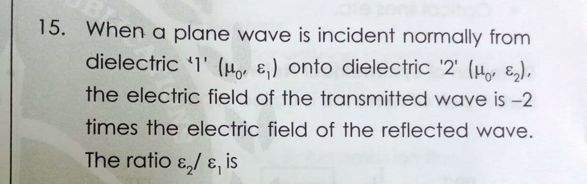 15. When a plane wave is incident normally from
dielectric '1' (H, ɛ,) onto dielectric '2' (Ho ɛ,),
the electric field of the transmitted wave is -2
times the electric field of the reflected wave.
The ratio ɛ,/ ɛ, is
