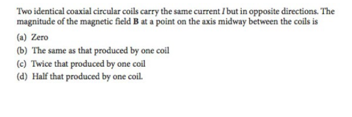 Two identical coaxial circular coils carry the same current I but in opposite directions. The
magnitude of the magnetic field B at a point on the axis midway between the coils is
(a) Zero
(b) The same as that produced by one coil
(c) Twice that produced by one coil
(d) Half that produced by one coil.
