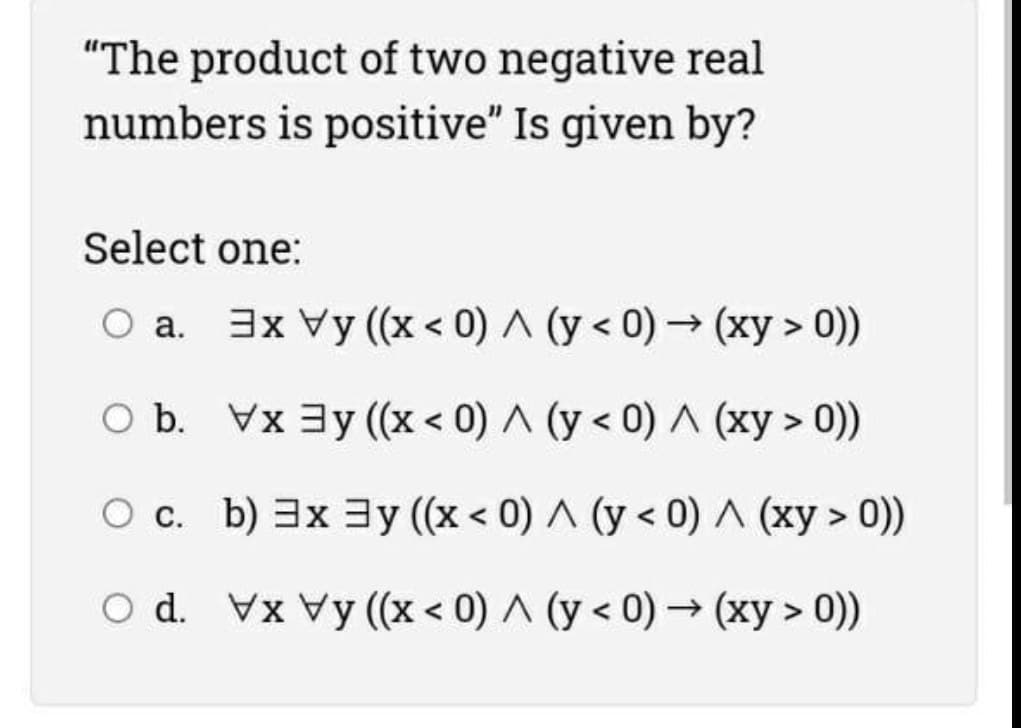 "The product of two negative real
numbers is positive" Is given by?
Select one:
a. 3x Vy (x < 0) A (y < 0) → (xy > 0))
O b. Vx 3y (x < 0) A (y < 0) (xy > 0))
O c. b) 3x 3y ((x < 0) A (y < 0) A (xy > 0))
O d. Vx Vy (x < 0) ^ (y < 0) → (xy > 0))
