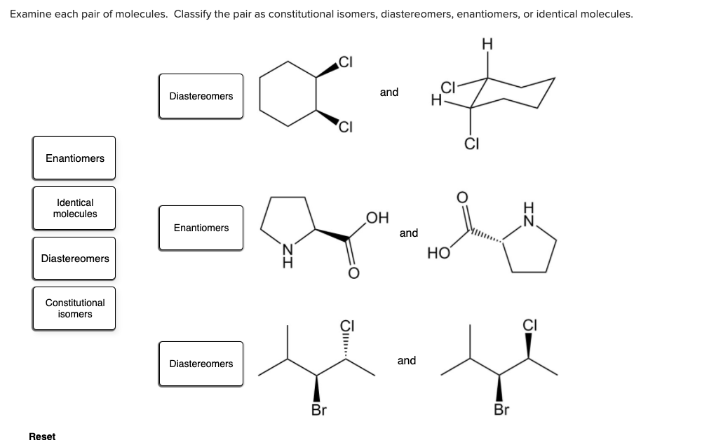 Examine each pair of molecules. Classify the pair as constitutional isomers, diastereomers, enantiomers, or identical molecules.
H
CI
CI
H.
Diastereomers
and
'CI
CI
Enantiomers
Identical
H
N.
molecules
OH
Enantiomers
and
HO
Diastereomers
H.
Constitutional
isomers
Diastereomers
and
Br
Br
Reset
