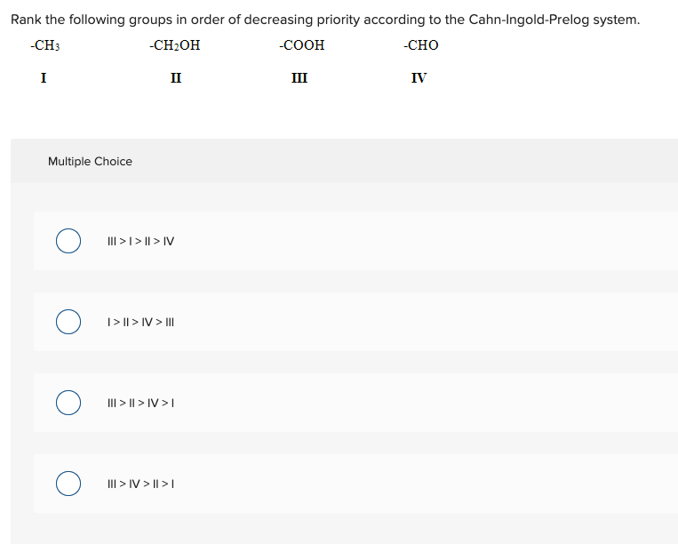 Rank the following groups in order of decreasing priority according to the Cahn-Ingold-Prelog system.
-CH3
-CH2OH
-COOH
-CHO
I
II
III
IV
Multiple Choice
III >I > || > IV
|> || > IV > II
III > || > IV >I
III > IV > || >|
