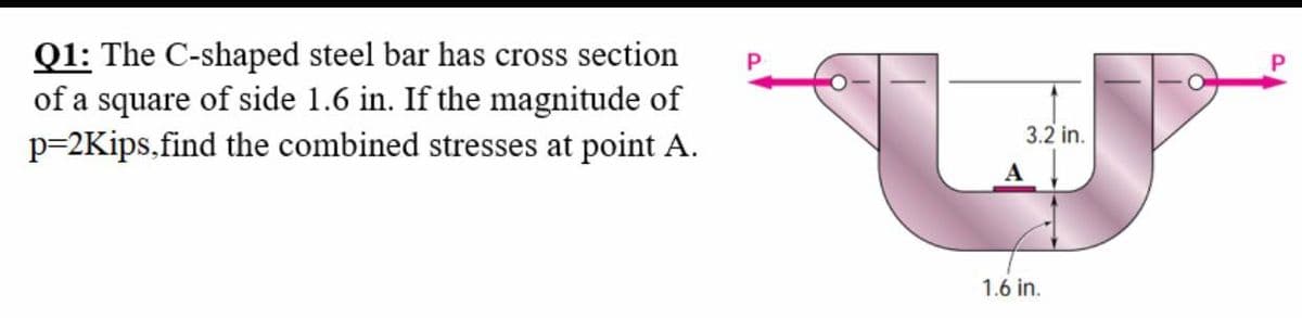 Q1: The C-shaped steel bar has cross section
of a square of side 1.6 in. If the magnitude of
p=2Kips,find the combined stresses at point A.
P
3.2 in.
A
1.6 in.