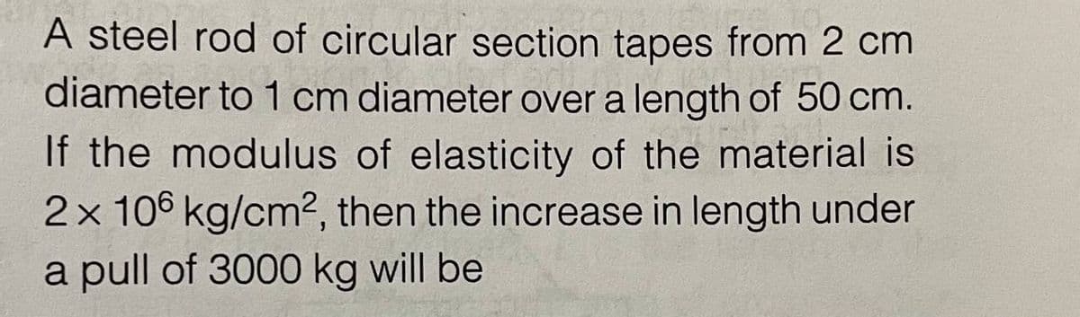 A steel rod of circular section tapes from 2 cm
diameter to 1 cm diameter over a length of 50 cm.
If the modulus of elasticity of the material is
2x 106 kg/cm2, then the increase in length under
a pull of 3000 kg will be
