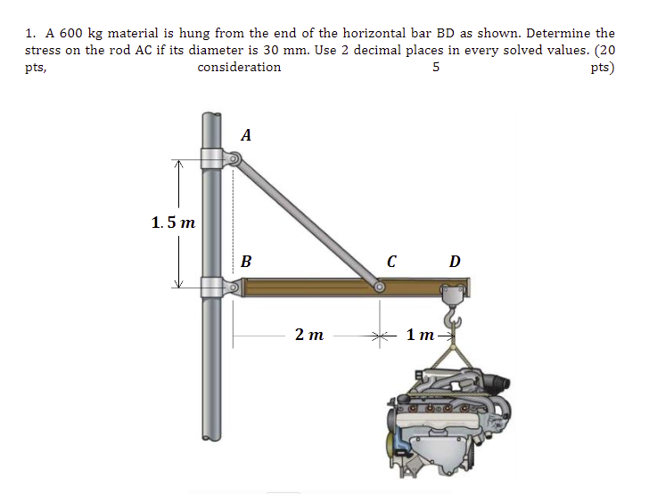 1. A 600 kg material is hung from the end of the horizontal bar BD as shown. Determine the
stress on the rod AC if its diameter is 30 mm. Use 2 decimal places in every solved values. (20
pts)
pts,
consideration
5
A
1.5 m
B
C D
2 т
1 т-—
