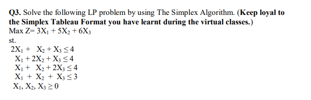 Q3. Solve the following LP problem by using The Simplex Algorithm. (Keep loyal to
the Simplex Tableau Format you have learnt during the virtual classes.)
Max Z= 3X1 + 5X2 + 6X3
st.
2X1 + X2 + X3 < 4
X1 + 2X2 + X3 <4
X1 + X2 + 2X3 <4
X1 + X2 + X3 <3
X1, X2, X3 20
