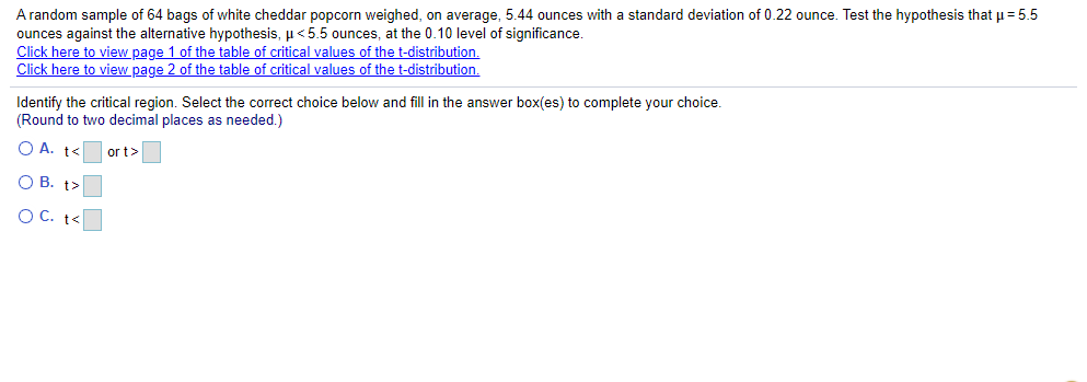 A random sample of 64 bags of white cheddar popcorn weighed, on average, 5.44 ounces with a standard deviation of 0.22 ounce. Test the hypothesis that u = 5.5
ounces against the alternative hypothesis, µ<5.5 ounces, at the 0.10 level of significance.
Click here to view page 1 of the table of critical values of the t-distribution.
Click here to view page 2 of the table of critical values of the t-distribution.
Identify the critical region. Select the correct choice below and fill in the answer box(es) to complete your choice.
(Round to two decimal places as needed.)
O A. t<
or t>
O B. t>
OC. t<
