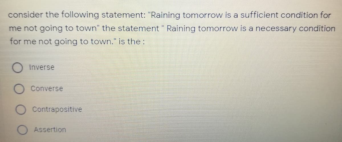 consider the following statement: "Raining tomorrow is a sufficient condition for
me not going to town" the statement " Raining tomorrow is a necessary condition
for me not going to town." is the:
Inverse
Converse
Contrapositive
Assertion
