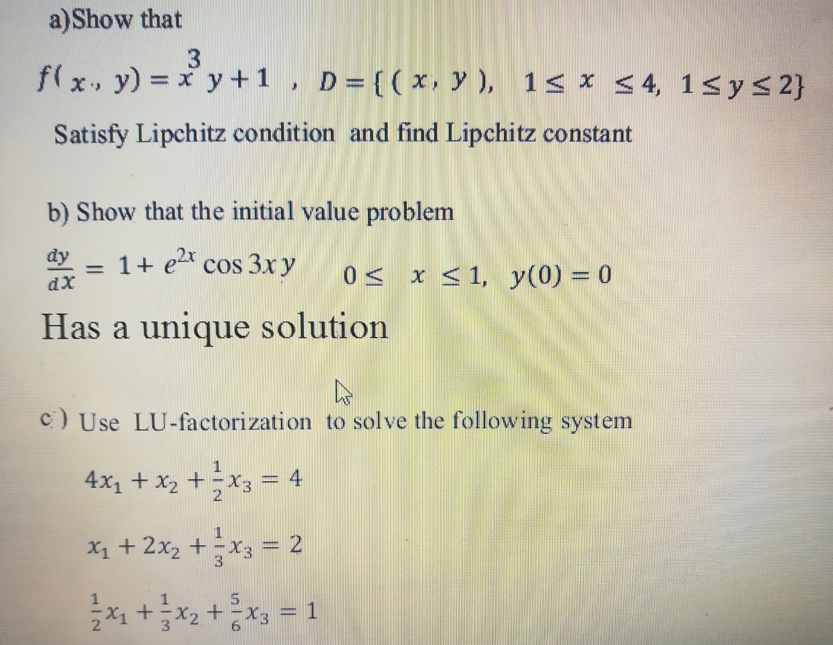 a)Show that
f(x. y) = x y +1, D={(x, y ), 1< x < 4, 1<ys 2}
Satisfy Lipchitz condition and find Lipchitz constant
b) Show that the initial value problem
dy
1+ ex cos 3xy
0< x <1, y(0) 0
%3D
Has a unique solution
c) Use LU-factorization to solve the following system
4x1 + x2 +X3 = 4
X1 + 2x2 +x3 = 2
