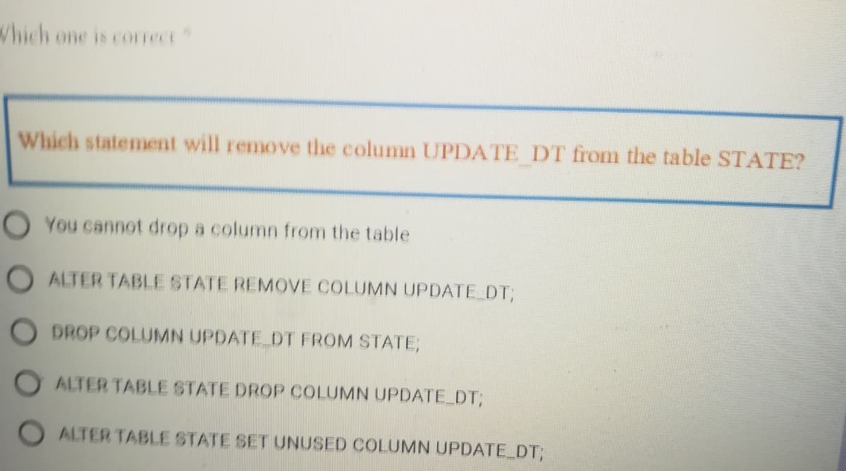 hich one is coFrect
Which statement will remove the column UPDATE DT from the table STATE?
O You cannot drop a column from the table
O ALTER TABLE STATE REMOVE COLUMN UPDATE DT;
O DROP COLUMN UPDATE DT FROM STATEB
O ALTER TABLE STATE DROP COLUMN UPDATE DT;
O ALTER TABLE STATE SET UNUSED COLUMN UPDATE DT;
