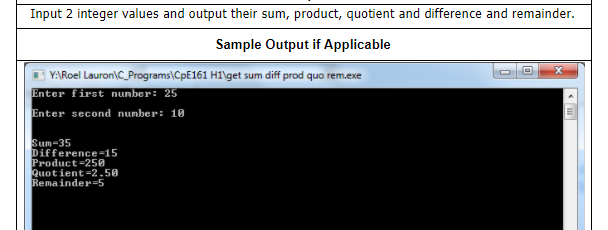 Input 2 integer values and output their sum, product, quotient and difference and remainder.
Sample Output if Applicable
YARoel Lauron\C_Programs\CpE161 H1\get sum diff prod quo rem.exe
Enter first nunber: 25
Enter second number: 10
Sum-35
Difference-15
Product-250
Quotient=2.50
Remainder=5
