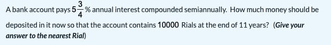 A bank account pays 5% annual interest compounded semiannually. How much money should be
deposited in it now so that the account contains 10000 Rials at the end of 11 years? (Give your
answer to the nearest Rial)
