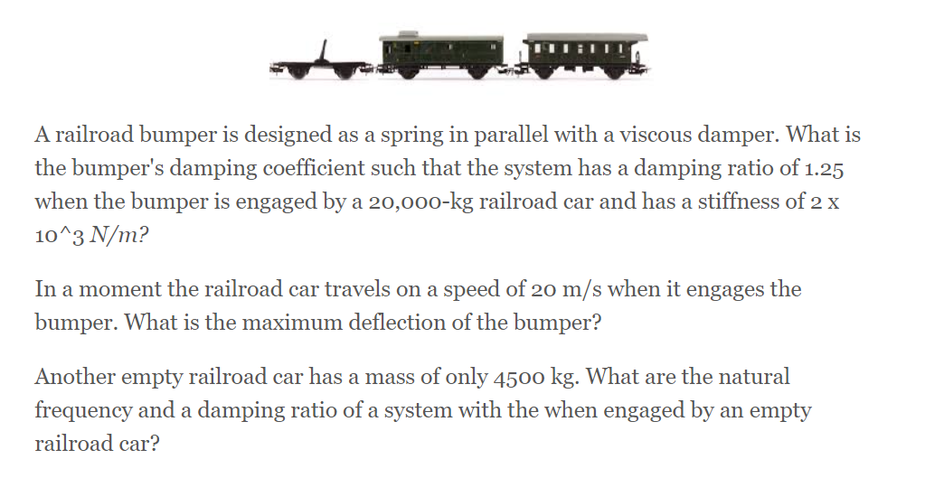 A railroad bumper is designed as a spring in parallel with a viscous damper. What is
the bumper's damping coefficient such that the system has a damping ratio of 1.25
when the bumper is engaged by a 20,000-kg railroad car and has a stiffness of 2 x
10^3 N/m?
In a moment the railroad car travels on a speed of 20 m/s when it engages the
bumper. What is the maximum deflection of the bumper?
Another empty railroad car has a mass of only 4500 kg. What are the natural
frequency and a damping ratio of a system with the when engaged by an empty
railroad car?
