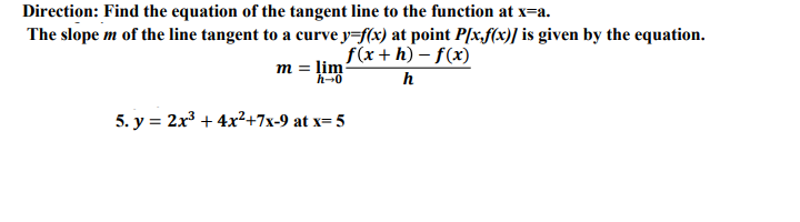 Direction: Find the equation of the tangent line to the function at x=a.
The slope m of the line tangent to a curve y=f(x) at point P[x,f(x)] is given by the equation.
f(x+h) – f(x)
m = lim
h-0
5. y = 2x + 4x²+7x-9 at x= 5
