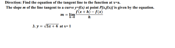 Direction: Find the equation of the tangent line to the function at x=a.
The slope m of the line tangent to a curve y=f(x) at point P[x,f(x)] is given by the equation.
f(x+h) – f(x)
m = lim
h-0
3. y = V5x + 4 at x= 1
