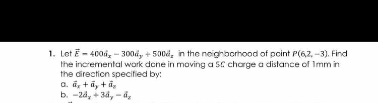 1. Let E = 400å, - 300å, + 500å, in the neighborhood of point P(6,2, -3). Find
the incremental work done in moving a 5C charge a distance of Imm in
the direction specified by:
a. dz + ây + ả,
b. -2å, + 3d, - å,
