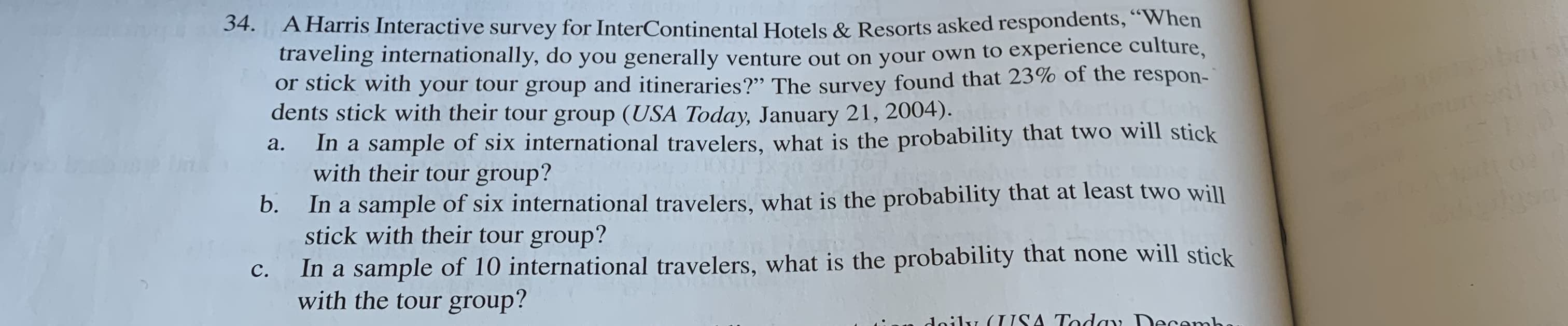 A Harris Interactive survey for InterContinental Hotels & Resorts asked respondents,"When
traveling internationally, do you generally venture out on your own to experience culture,
or stick with your tour group and itineraries?" The survey found that 23% of the respon-
dents stick with their tour group (USA Today, January 21, 2004).
In a sample of six international travelers., what is the probability that two will stick
with their tour group?
34
а.
In a sample of six international travelers, what is the probability that at least two will
stick with their tour group?
b.
In a sample of 10 international travelers, what is the probability that none will stick
with the tourgroup?
с.
Aaily (USA Today Decamb
