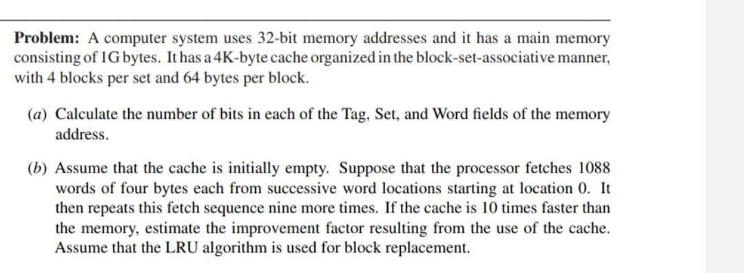 Problem: A computer system uses 32-bit memory addresses and it has a main memory
consisting of 1G bytes. It has a 4K-byte cache organized in the block-set-associative manner,
with 4 blocks per set and 64 bytes per block.
(a) Calculate the number of bits in each of the Tag, Set, and Word fields of the memory
address.
(b) Assume that the cache is initially empty. Suppose that the processor fetches 1088
words of four bytes each from successive word locations starting at location 0. It
then repeats this fetch sequence nine more times. If the cache is 10 times faster than
the memory, estimate the improvement factor resulting from the use of the cache.
Assume that the LRU algorithm is used for block replacement.
