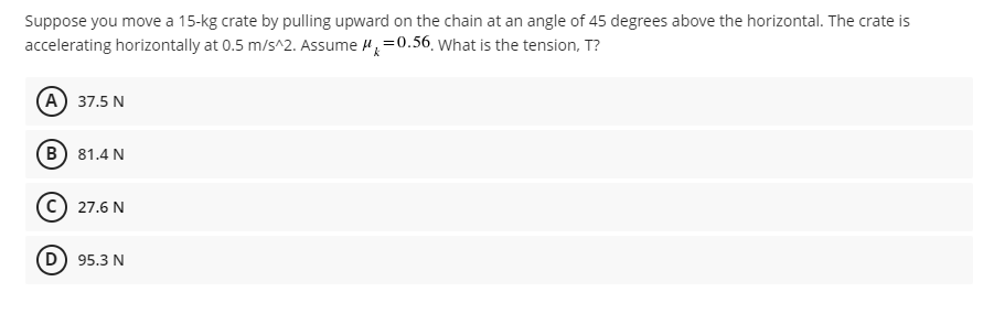 Suppose you move a 15-kg crate by pulling upward on the chain at an angle of 45 degrees above the horizontal. The crate is
=0.56. What is the tension, T?
accelerating horizontally at 0.5 m/s^2. Assume
(A) 37.5 N
B) 81.4 N
(C) 27.6 N
D) 95.3 N
