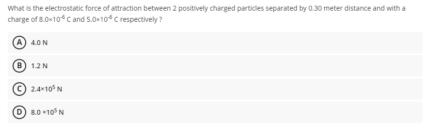 What is the electrostatic force of attraction between 2 positively charged particles separated by 0.30 meter distance and with a
charge of 8.0x10-6 C and 5.0x10-6 C respectively?
A) 4.0 N
B) 1.2 N
2.4×105 N
(D) 8.0 x105 N