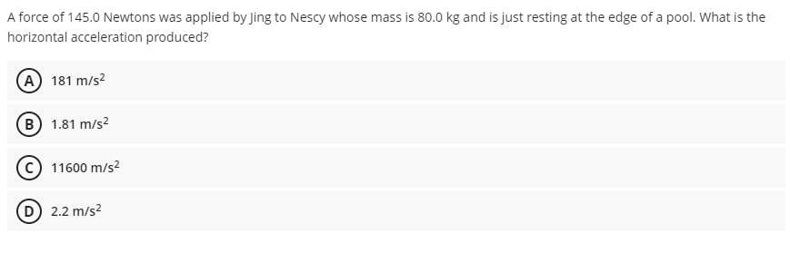 A force of 145.0 Newtons was applied by Jing to Nescy whose mass is 80.0 kg and is just resting at the edge of a pool. What is the
horizontal acceleration produced?
(A) 181 m/s²
B) 1.81 m/s²
11600 m/s²
(D) 2.2 m/s²