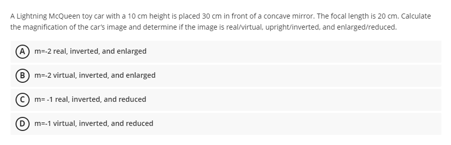 A Lightning McQueen toy car with a 10 cm height is placed 30 cm in front of a concave mirror. The focal length is 20 cm. Calculate
the magnification of the car's image and determine if the image is real/virtual, upright/inverted, and enlarged/reduced.
(A) m=-2 real, inverted, and enlarged
(B) m=-2 virtual, inverted, and enlarged
C) m= -1 real, inverted, and reduced
(D) m=-1 virtual, inverted, and reduced