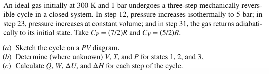 An ideal gas initially at 300 K and 1 bar undergoes a three-step mechanically revers-
ible cycle in a closed system. In step 12, pressure increases isothermally to 5 bar; in
step 23, pressure increases at constant volume; and in step 31, the gas returns adiabati-
cally to its initial state. Take Cp = (7/2)R and Cy = (5/2)R.
(a) Sketch the cycle on a PV diagram.
(b) Determine (where unknown) V, T, and P for states 1, 2, and 3.
(c) Calculate Q, W, AU, and AH for each step of the cycle.