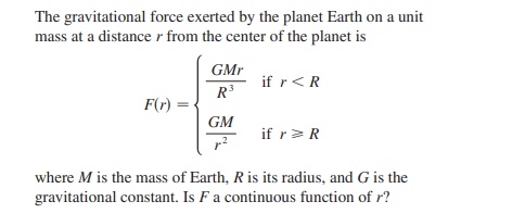 The gravitational force exerted by the planet Earth on a unit
mass at a distancer from the center of the planet is
GMr
if r<R
R
F(r)
GM
if r>R
where M is the mass of Earth, Ris its radius, and G is the
gravitational constant. Is F a continuous function of r?
