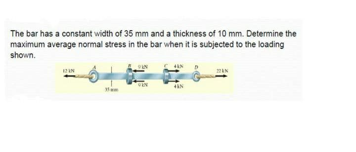 The bar has a constant width of 35 mm and a thickness of 10 mm. Determine the
maximum average normal stress in the bar when it is subjected to the loading
shown.
9 kN
12 EN
22 kN
9 EN
4kN
35 mm
