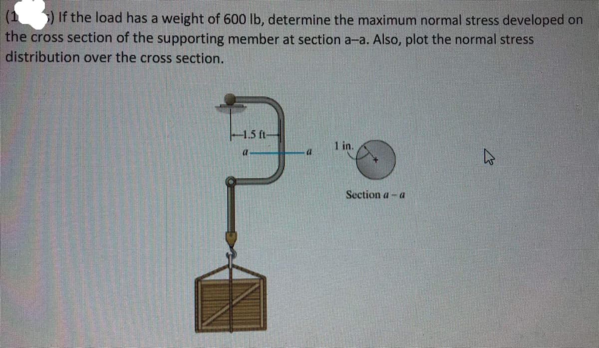 ) If the load has a weight of 600 lb, determine the maximum normal stress developed on
the cross section of the supporting member at section a-a. Also, plot the normal stress
distribution over the cross section.
-1.5 ft-
1 in.
4
Section a-a
