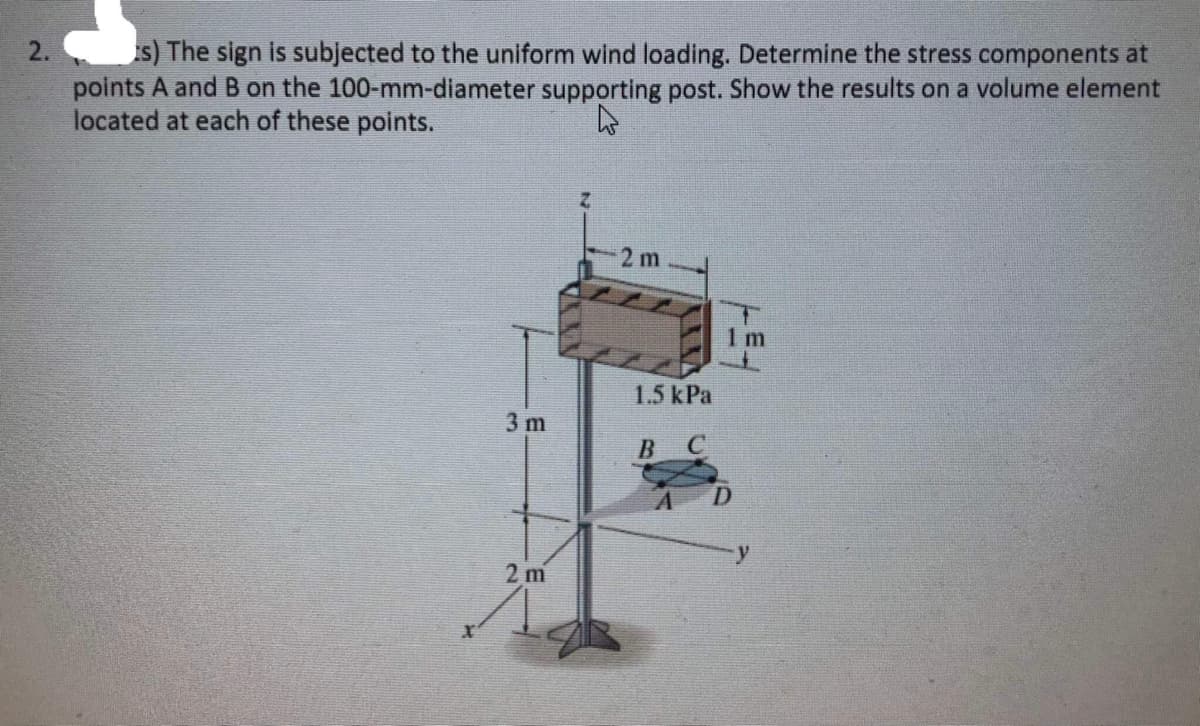 2.
s) The sign is subjected to the uniform wind loading. Determine the stress components at
points A and B on the 100-mm-diameter supporting post. Show the results on a volume element
located at each of these points.
4
3 m
2 m
2m
1.5 kPa
B C
1m
D
