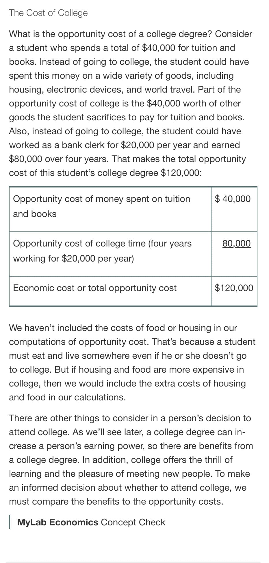 The Cost of College
What is the opportunity cost of a college degree? Consider
a student who spends a total of $40,000 for tuition and
books. Instead of going to college, the student could have
spent this money on a wide variety of goods, including
housing, electronic devices, and world travel. Part of the
opportunity cost of college is the $40,000 worth of other
goods the student sacrifices to pay for tuition and books.
Also, instead of going to college, the student could have
worked as a bank clerk for $20,000 per year and earned
$80,000 over four years. That makes the total opportunity
cost of this student's college degree $120,000:
Opportunity cost of money spent on tuition
$ 40,000
and books
Opportunity cost of college time (four years
80,000
working for $20,000 per year)
Economic cost or total opportunity cost
$120,000
We haven't included the costs of food or housing in our
computations of opportunity cost. That's because a student
must eat and live somewhere even if he or she doesn't go
to college. But if housing and food are more expensive in
college, then we would include the extra costs of housing
and food in our calculations.
There are other things to consider in a person's decision to
attend college. As we'll see later, a college degree can in-
crease a person's earning power, so there are benefits from
a college degree. In addition, college offers the thrill of
learning and the pleasure of meeting new people. To make
an informed decision about whether to attend college, we
must compare the benefits to the opportunity costs.
| MyLab Economics Concept Check
