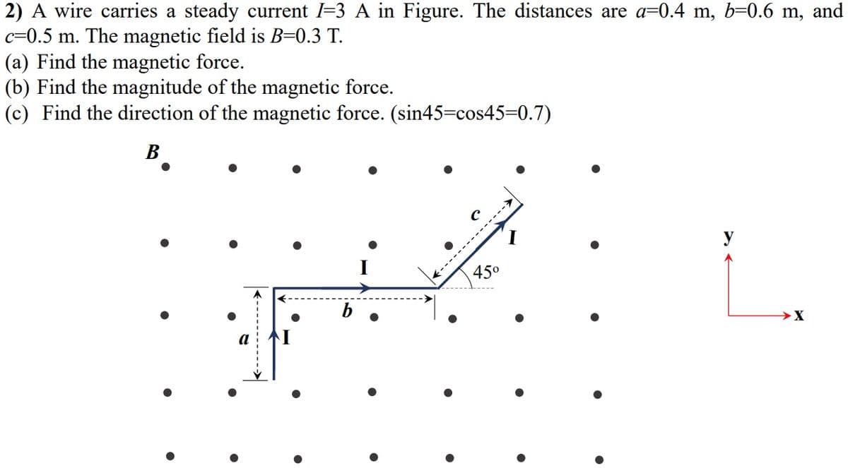 2) A wire carries a steady current l=3 A in Figure. The distances are a=0.4 m, b=0.6 m, and
c=0.5 m. The magnetic field is B=0.3 T.
(a) Find the magnetic force.
(b) Find the magnitude of the magnetic force.
(c) Find the direction of the magnetic force. (sin45=cos45=0.7)
В
y
450
