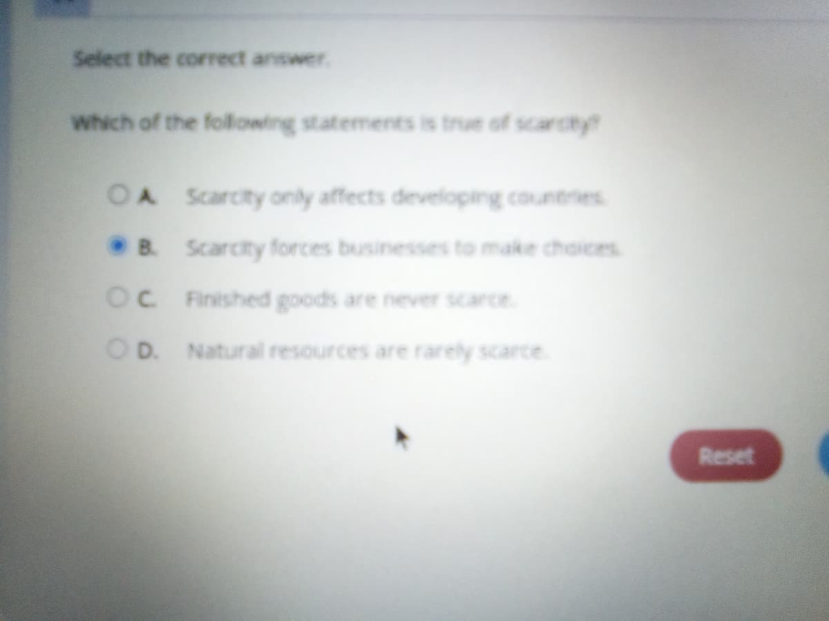 Select the correct answer.
Which of the following statements is true of scarcty
OA Scarcity only affects developing countries
B. Scarcity forces businesses to make choices
OC Finished goods are never scarce.
O D. Natural resources are rarely scarce.
Reset

