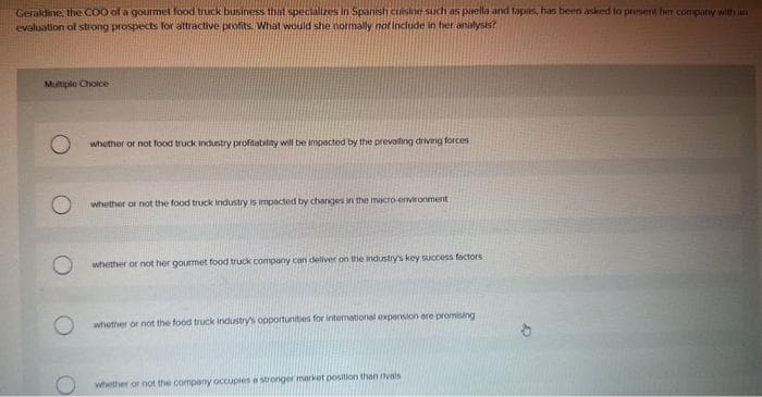 Geraldine, the COO of a gourmet food truck business that specializes in Spanish cuisine such as paella and tapas, has been asked to present her company with an
evaluation of strong prospects for attractive profits. What would she normally not include in her analysis?
Multiple Choice
whether or not food truck industry profitability will be impacted by the prevailing driving forces
whether or not the food truck industry is impacted by changes in the macro-environment
whether or not her gourmet food truck company can deliver on the industry's key success factors
whether or not the food truck industry's opportunities for international expension ore promising
whether or not the company occuples a stronger market position than rivals