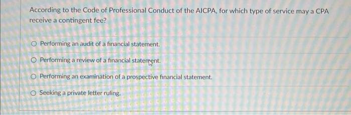 According to the Code of Professional Conduct of the AICPA, for which type of service may a CPA
receive a contingent fee?
O Performing an audit of a financial statement.
O Performing a review of a financial statement.
O Performing an examination of a prospective financial statement.
O Seeking a private letter ruling.